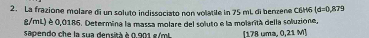 La frazione molare di un soluto indissociato non volatile in 75 mL di benzene C6H6 (d=0,879
g/mL) è 0,0186. Determina la massa molare del soluto e la molarità della soluzione, 
sapendo che la sua densità è 0.901 g/mL [ 178 uma, 0,21 M ]