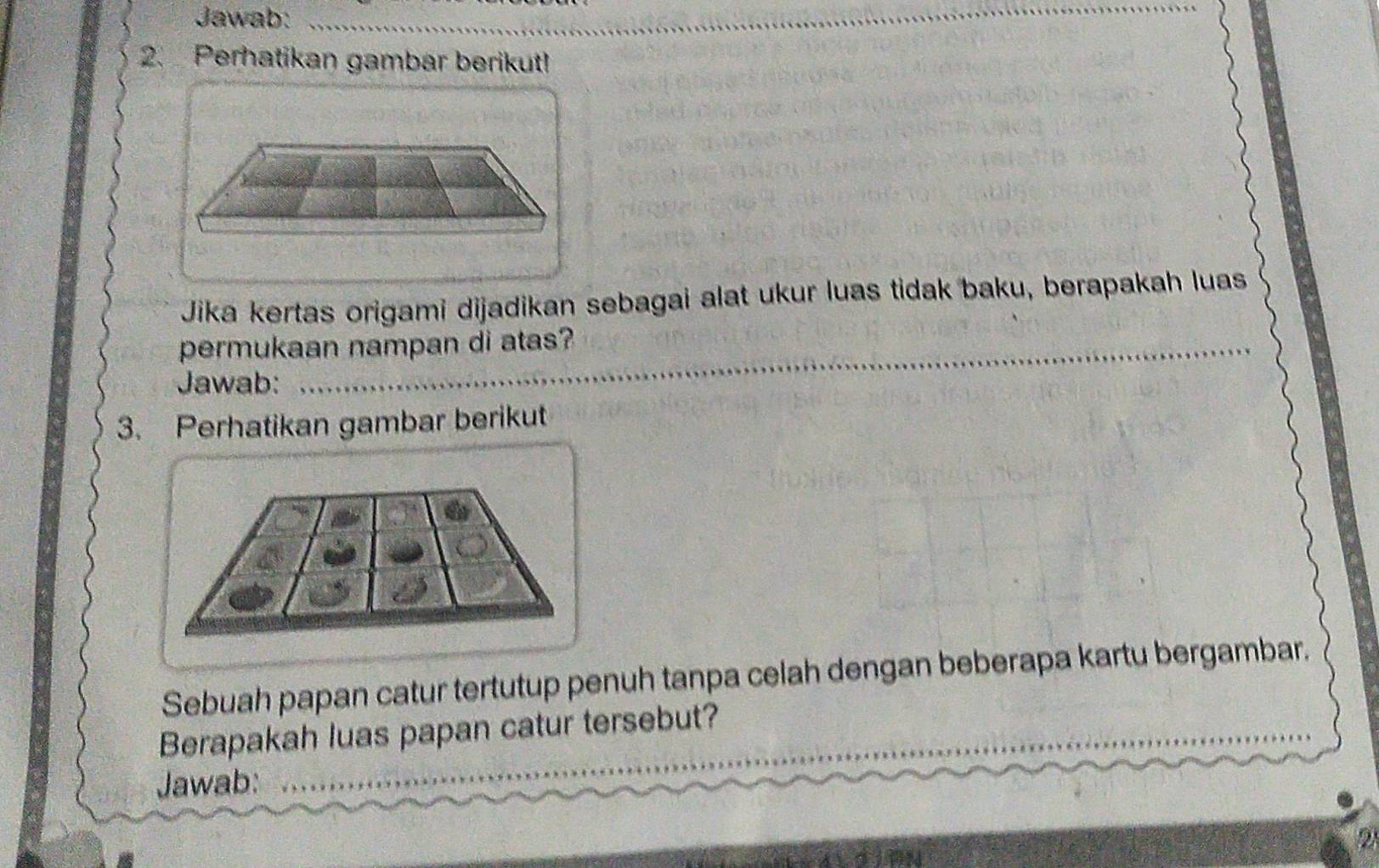 Jawab:_ 
_ 
2. Perhatikan gambar berikut! 
Jika kertas origami dijadikan sebagai alat ukur luas tidak baku, berapakah luas 
_ 
_ 
_ 
permukaan nampan di atas? 
Jawab: 
3. Perhatikan gambar berikut 
Sebuah papan catur tertutup penuh tanpa celah dengan beberapa kartu bergambar. 
_ 
Berapakah luas papan catur tersebut? 
Jawab: 
_ 
2