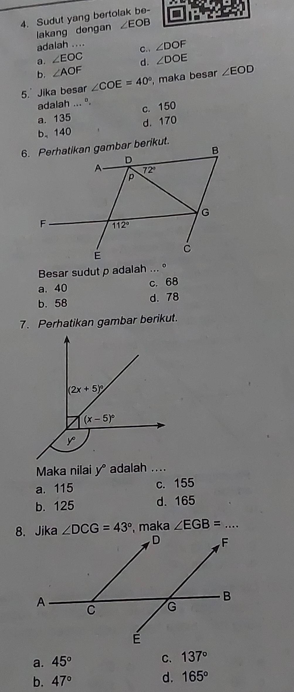 Sudut yang bertolak be-
lakang dengan ∠ EOB
adalah ....
a. ∠ EOC C. ∠ DOF
d. ∠ DOE
b. ∠ AOF
5.' Jika besar ∠ COE=40° , maka besar ∠ EOD
adalah ... º.
c. 150
a. 135
b、 140 d. 170
Besar sudut p adalah ... °
a. 40 c. 68
b.58
d. 78
7. Perhatikan gambar berikut.
Maka nilai y° adalah ....
a. 115 c. 155
b. 125 d. 165
∠ DCG=43° , maka ∠ EGB= _...
a. 45°
C. 137°
b. 47° d. 165°