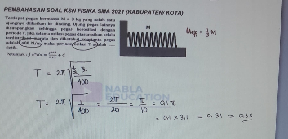 PEMBAHASAN SOAL KSN FISIKA SMA 2021 (KABUPATEN/ KOTA) 
Terdapat pegas bermassa M=3 kg yang salah sa 
ujungnya diikatkan ke dinding. Ujung pegas lainny 
disimpangkan sehingga pegas berosilasi denga 
periode T. Jika selama osilasi pegas diasumsikan sela 
terdistribuel merata dan diketahui konstanta peg 
adalah 400 N/m maka periode osilasi T adalah ... 
detik. 
Petunjuk : ∈t x^ndx= (x^(n+1))/n+1 +C