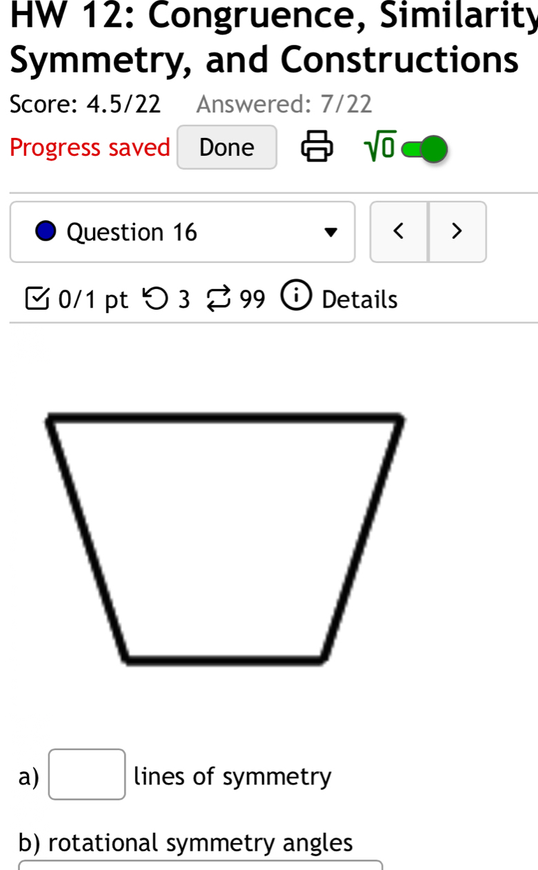 HW 12: Congruence, Similarity
Symmetry, and Constructions
Score: 4.5/22 Answered: 7/22
Progress saved Done sqrt(0) 
Question 16 < >
0/1 pt つ 3 < 90 i ) Details

a) □ lines of symmetry
b) rotational symmetry angles