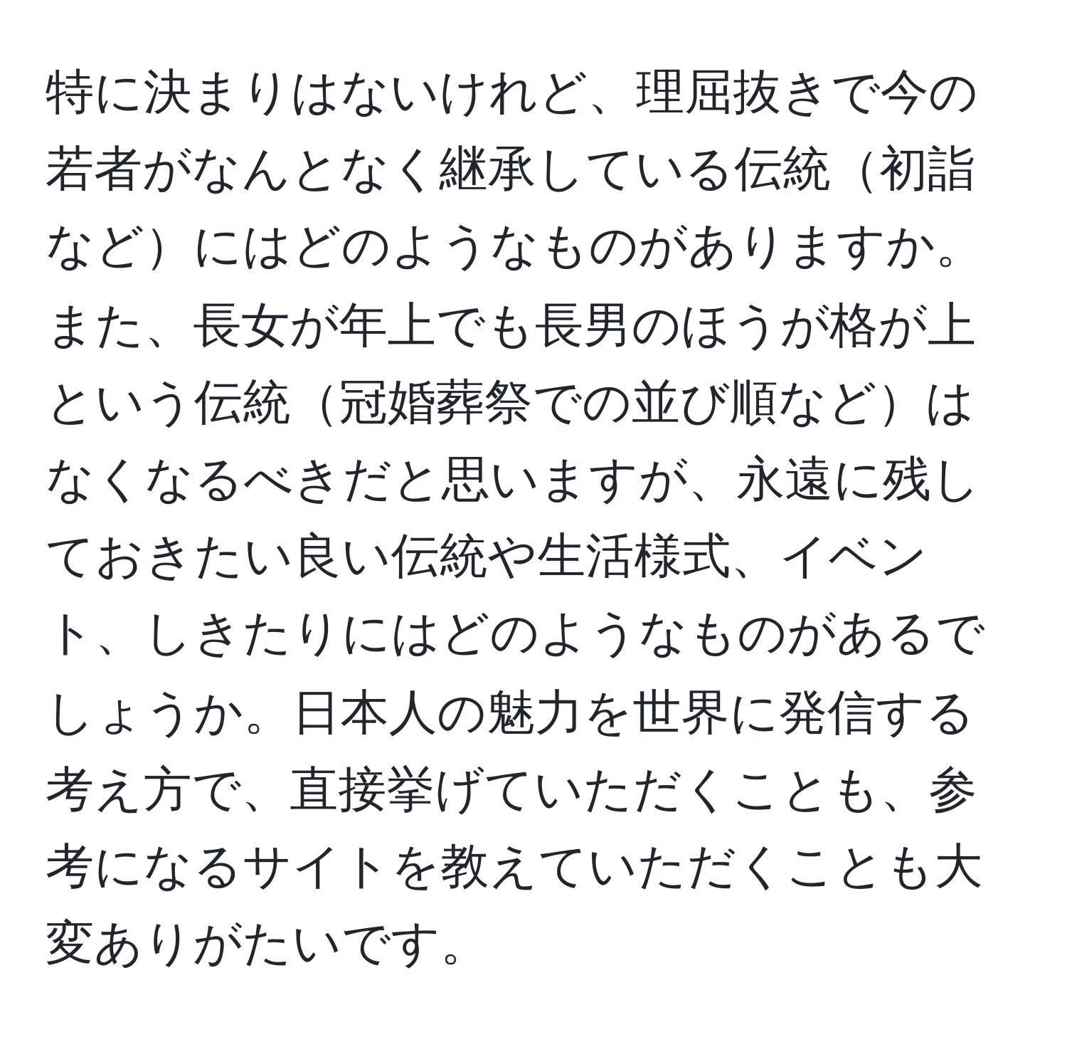 特に決まりはないけれど、理屈抜きで今の若者がなんとなく継承している伝統初詣などにはどのようなものがありますか。また、長女が年上でも長男のほうが格が上という伝統冠婚葬祭での並び順などはなくなるべきだと思いますが、永遠に残しておきたい良い伝統や生活様式、イベント、しきたりにはどのようなものがあるでしょうか。日本人の魅力を世界に発信する考え方で、直接挙げていただくことも、参考になるサイトを教えていただくことも大変ありがたいです。