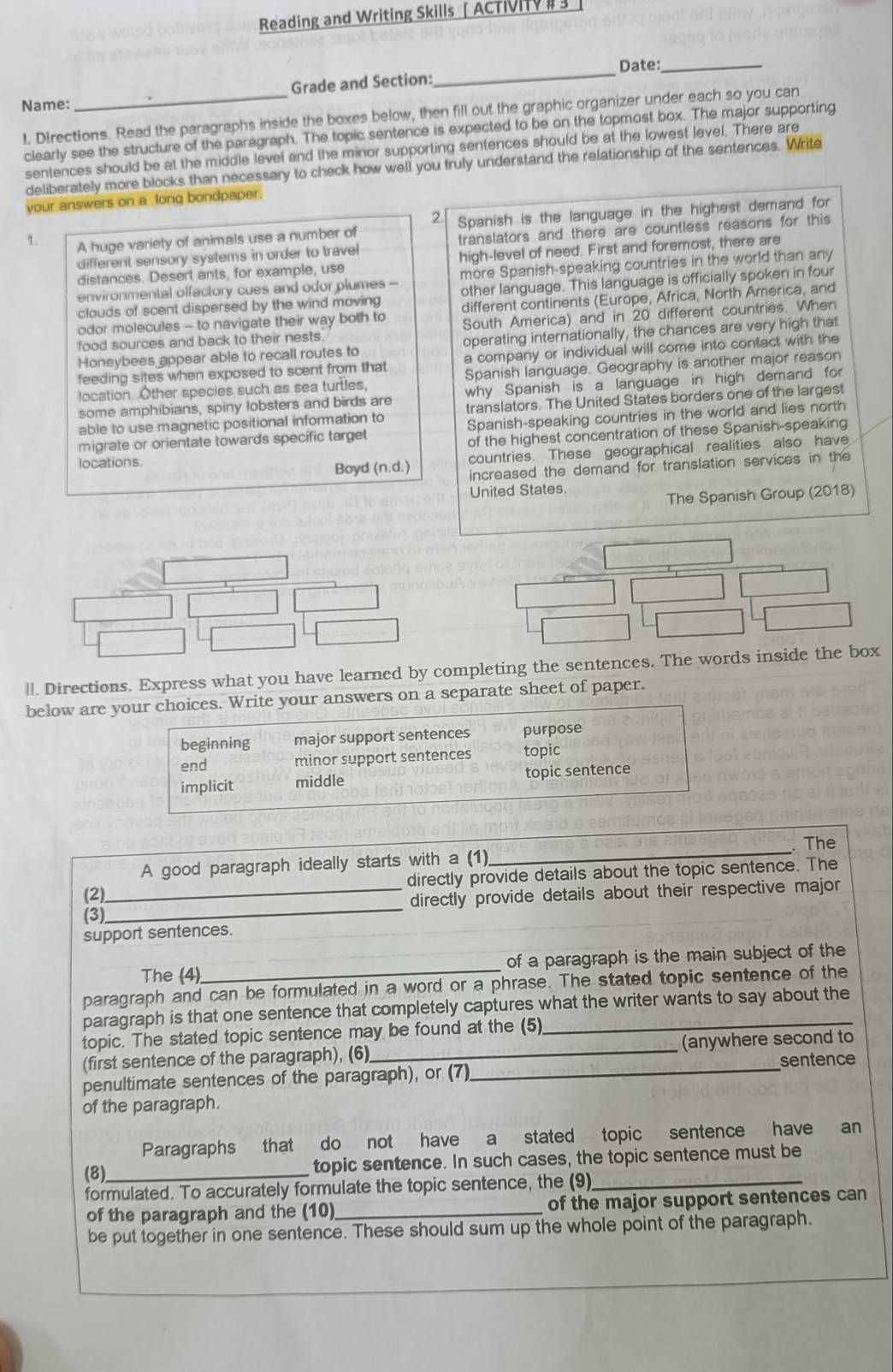 Reading and Writing Skills [ AcTIVI #
_
Date:_
Grade and Section:
Name:
1. Directions. Read the paragraphs inside the boxes below, then fill out the graphic organizer under each so you can
clearly see the structure of the paragraph. The topic sentence is expected to be on the topmost box. The major supporting
sentences should be at the middle level and the minor supporting sentences should be at the lowest level. There are
deliberately more blocks than necessary to check how well you truly understand the relationship of the sentences. Write
your answers on a long bondpaper.
2
1. A huge variety of animals use a number of Spanish is the language in the highest demand for
different sensory systems in order to travel translators and there are countless reasons for this
distances. Desert ants, for example, use high-level of need. First and foremost, there are
environmental olfactory cues and odor plumes - more Spanish-speaking countries in the world than any
clouds of scent dispersed by the wind moving other language. This language is officially spoken in four
different continents (Europe, Africa, North America, and
odor molecules - to navigate their way both to South America) and in 20 different countries. When
food sources and back to their nests.
Honeybees appear able to recall routes to operating internationally, the chances are very high that
feeding sites when exposed to scent from that a company or individual will come into contact with the
location. Other species such as sea turtles, Spanish language. Geography is another major reason
some amphibians, spiny lobsters and birds are why Spanish is a language in high demand for
able to use magnetic positional information to translators. The United States borders one of the largest
migrate or orientate towards specífic target Spanish-speaking countries in the world and lies north
of the highest concentration of these Spanish-speaking
locations.
Boyd (n.d.) countries. These geographical realities also have
increased the demand for translation services in the
United States
The Spanish Group (2018)
||. Directions. Express what you have learned by completing the sentences. The words inside the box
below are your choices. Write your answers on a separate sheet of paper.
beginning major support sentences purpose
end minor support sentences topic
implicit middle topic sentence
A good paragraph ideally starts with a (1)_ . The
directly provide details about the topic sentence. The
(2)
(3)__ directly provide details about their respective major
support sentences.
The (4)_ of a paragraph is the main subject of the
paragraph and can be formulated in a word or a phrase. The stated topic sentence of the
paragraph is that one sentence that completely captures what the writer wants to say about the
topic. The stated topic sentence may be found at the (5)_
(first sentence of the paragraph), (6) _(anywhere second to
penultimate sentences of the paragraph), or (7)_ sentence
of the paragraph.
Paragraphs that do not have a stated topic sentence have an
(8)_ topic sentence. In such cases, the topic sentence must be
formulated. To accurately formulate the topic sentence, the (9)_
of the paragraph and the (10)_ of the major support sentences can
be put together in one sentence. These should sum up the whole point of the paragraph.