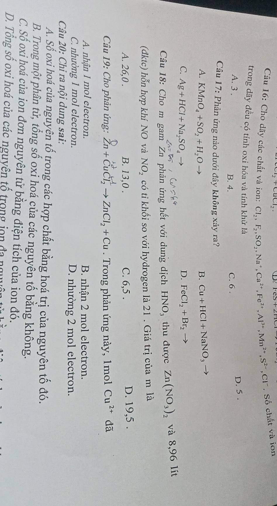 _2+CuCl_2.
D.
Câu 16: Cho dãy các chất và ion: Cl_2,F_2,SO_2,Na^+,Ca^(2+),Fe^(2+),Al^(3+),Mn^(2+),S^(2-),Cl^-. Số chất và ion
trong dãy đều có tính oxi hóa và tính khử là
D. 5 .
A. 3 . C. 6 .
B. 4.
Câu 17: Phản ứng nào dưới đây không xảy ra?
A. KMnO_4+SO_2+H_2O B. Cu+HCl+NaNO_3 _ 
C. Ag+HCl+Na_2SO_4 -
D. FeCl_2+Br_2
Câu 18: Cho m gam Zn phản ứng hết với dung dịch HNO_3 thu được Zn(NO_3)_2 và 8,96 lít
(đdktc) hỗn hợp khí NO và NO_2 có tỉ khối so với hydrogen là 21 . Giá trị của m là
A. 26,0 . B. 13,0 . C. 6,5 . D. 19,5 .
Câu 19: Cho phản ứng: Zn+CuCl_2to ZnCl_2+Cu.  Trong phản ứng này, 1mol Cu^(2+) đã
A. nhận 1 mol electron. B. nhận 2 mol electron.
C. nhường 1 mol electron. D. nhường 2 mol electron.
Câu 20: Chỉ ra nội dung sai:
A. Số oxi hoá của nguyện tố trong các hợp chất bằng hoá trị của nguyên tố đó.
B. Trong một phân tử, tổng số oxi hoá của các nguyên tố bằng không.
C. Số oxi hoá của ion đơn nguyên tử bằng điện tích của ion đó.
D. Tổng số oxi hoá của các nguyên tố trong jọn đa nguyên