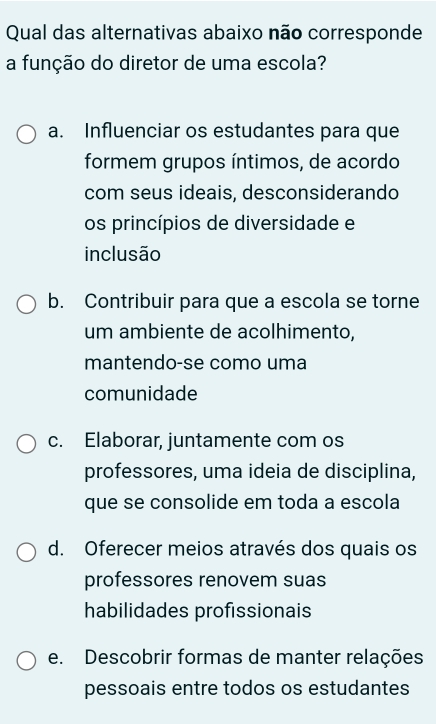 Qual das alternativas abaixo não corresponde
a função do diretor de uma escola?
a. Influenciar os estudantes para que
formem grupos íntimos, de acordo
com seus ideais, desconsiderando
os princípios de diversidade e
inclusão
b. Contribuir para que a escola se torne
um ambiente de acolhimento,
mantendo-se como uma
comunidade
c. Elaborar, juntamente com os
professores, uma ideia de disciplina,
que se consolide em toda a escola
d. Oferecer meios através dos quais os
professores renovem suas
habilidades profissionais
e. Descobrir formas de manter relações
pessoais entre todos os estudantes