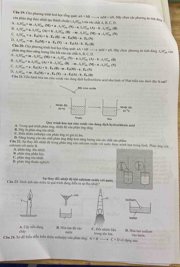 Cho phương trình hoá học tổng quát: aA+bBto mM+nN. Hy chọn các phương án tính đùng 
của phản ứng theo nhiệt tạo thành chuẩn
A.
B. △ _rH_(298)°=m.△ _fH_(298)°(M)+n.△ _fH_(298)°(N)-a.△ _fH_(298)°(A)-b.△ _fH_(298)° (△ _fH_(298)°) của các chất A, B, C, D.
(B)
C. △ _rH_(298)°=a.△ _rH_(298)°(A)+b.△ _rH_(298)°(B)-m.△ _(f_298)°(M)-n.△ _fHH_(298)°(N) △ _rH_(298)°=a.E_b(A)+b.E_b(B)-m.E_b(M)-n.E_b(N)
D. △ _rH_(298)°=m,E_b(M)+n.E_b(N)-a.E_b(A)-b.E_b(B)
Câu 20: Cho phương trình hoá học tổng quát: aA+bBto mM+nN Hãy chọn phương án tính đúng △ _1H_(298)° của
phản ứng theo năng lượng liên kết của các chất A, B, C, D.
A.
B. △ _rH_(298)°=m.△ _fH_(298)°(M)+n.△ _fH_(298)°(N)-a.△ _fH_(298)°(A)-b.△ _fH_(298)°
C. △ _rH_(298)°=a.△ _rH_(298)°(A)+b.△ _rH_(298)°(B)-m.△ _fH_(298)°(M)-n.△ _fH_(298)° (B)
D. △ _rH_(298)^o=a.E_b(A)+b.E_b(B)-m.E_b(M)-n.E_b(N) (N)
△ _rH_(201)°=m.E_b(M)+n.E_b(N)-a.E_b(A)-b.E_b(B)
Câu 21.Tiến hành hòa tan zinc oxide vào dung dịch hydrochloric acid như hình vẽ Phát biểu nào dưới đây là sai?
Bột zino oxide
Quy trình hòa tan zinc oxide vào dung dịch hydrochloric acid
A. Trong quá trình phản ứng, nhiệt độ của phản ứng tăng.
B. Đây là phản ứng tỏa nhiệt.
C. Biến thiên enthalpy của phản ứng có giá trị âm.
D. Năng lượng của các chất phản ứng thấp hơn năng lượng của các chất sản phẩm.
Câu 22. Sự thay đổi nhiệt độ trong phản ứng của calcium oxide với nước được minh họa trong hình. Phản ứng của
calcium với nước là
A. phản ứng thu nhiệt.
B. phản ứng phân hủy.
C. phản ứng tỏa nhiệt.
D. phản ứng thuận nghịch.
Sự thay đỗi nhiệt độ khi calcium oxide với nước
Câu 23. Hình ảnh nào miêu tả quá trình đang diễn ra sự thu nhiệt?
,sodium
water
A. Cây nến đang B. Hòa tan đá vào C. Đốt nhiên liệu D. Hòa tan sodium
cháy nước trong tên lửa. vào nước.
Câu 24. Sơ đồ biểu diễn biến thiên enthalpy của phản ứng: A+B C+D có dạng sau: