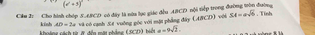 (e^t+5)^2
Câu 2: Cho hình chóp S. ABCD có đáy là nửa lục giác đều ABCD. nội tiếp trong đường tròn đường 
kính AD=2a và có cạnh SA vuông góc với mặt phẳng đáy (ABCD) với SA=asqrt(6). Tính 
khoảng cách từ B đến mặt phẳng (SCD) biết a=9sqrt(2). 
à vòng 8 là