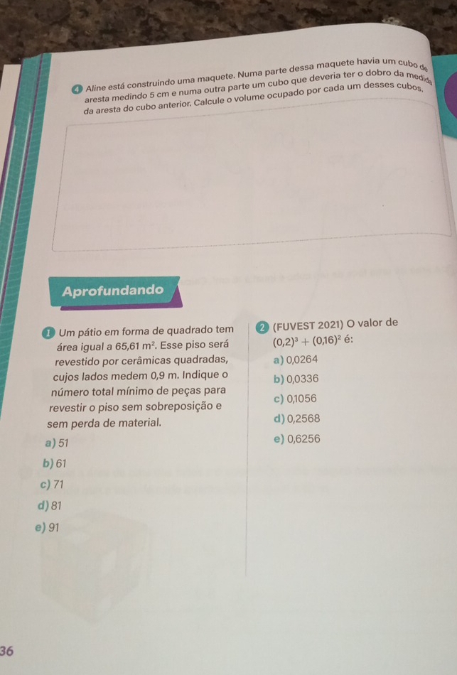 de Aline está construindo uma maquete. Numa parte dessa maquete havia um cubo de
aresta medindo 5 cm e numa outra parte um cubo que deveria ter o dobro da medid
da aresta do cubo anterior. Calcule o volume ocupado por cada um desses cubos
Aprofundando
① Um pátio em forma de quadrado tem ② (FUVEST 2021) O valor de
área igual a 65,61m^2. Esse piso será (0,2)^3+(0,16)^2 é:
revestido por cerâmicas quadradas, a) 0,0264
cujos lados medem 0,9 m. Indique o b) 0,0336
número total mínimo de peças para
revestir o piso sem sobreposição e c) 0,1056
sem perda de material. d) 0,2568
a) 51 e) 0,6256
b) 61
c) 71
d) 81
e) 91
36