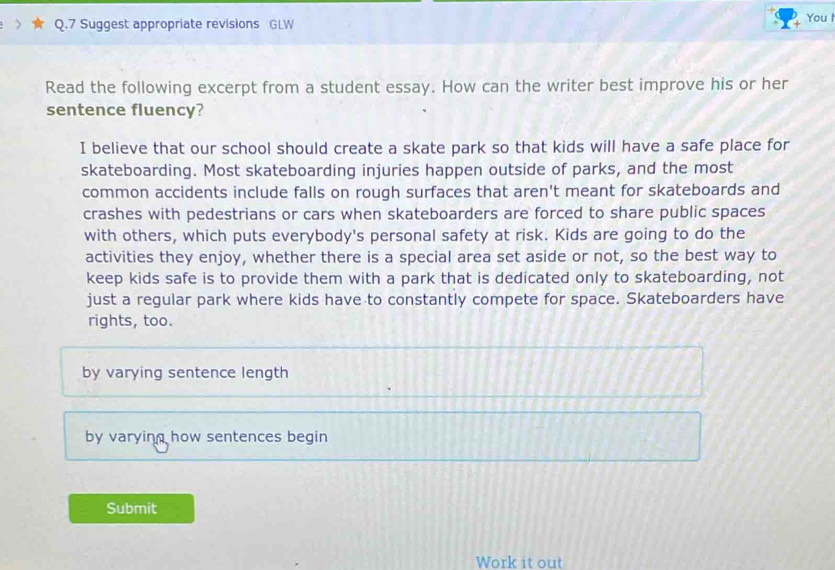 Suggest appropriate revisions GLW You I
Read the following excerpt from a student essay. How can the writer best improve his or her
sentence fluency?
I believe that our school should create a skate park so that kids will have a safe place for
skateboarding. Most skateboarding injuries happen outside of parks, and the most
common accidents include falls on rough surfaces that aren't meant for skateboards and
crashes with pedestrians or cars when skateboarders are forced to share public spaces
with others, which puts everybody's personal safety at risk. Kids are going to do the
activities they enjoy, whether there is a special area set aside or not, so the best way to
keep kids safe is to provide them with a park that is dedicated only to skateboarding, not
just a regular park where kids have to constantly compete for space. Skateboarders have
rights, too.
by varying sentence length
by varying how sentences begin
Submit
Work it out