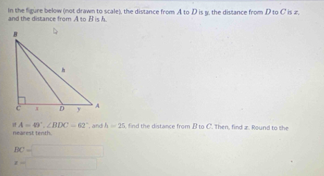 In the figure below (not drawn to scale), the distance from A to D is y, the distance from D to C is æ, 
and the distance from A to B is h
If A=49°, ∠ BDC=62° , and h=25 , find the distance from B to C. Then, find x. Round to the 
nearest tenth.
BC=□
x=□