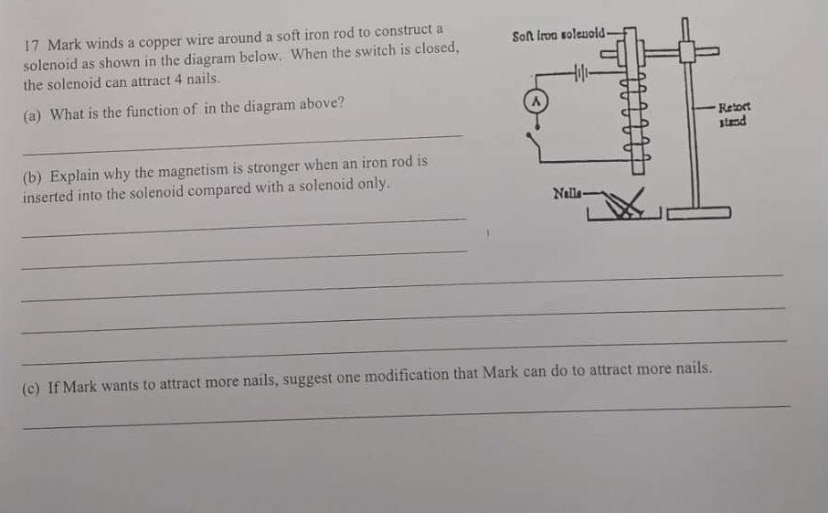 winds a copper wire around a soft iron rod to construct a 
solenoid as shown in the diagram below. When the switch is closed, 
the solenoid can attract 4 nails. 
(a) What is the function of in the diagram above? 
_ 
(b) Explain why the magnetism is stronger when an iron rod is 
inserted into the solenoid compared with a solenoid only. 
_ 
_ 
_ 
_ 
_ 
_ 
(c) If Mark wants to attract more nails, suggest one modification that Mark can do to attract more nails.