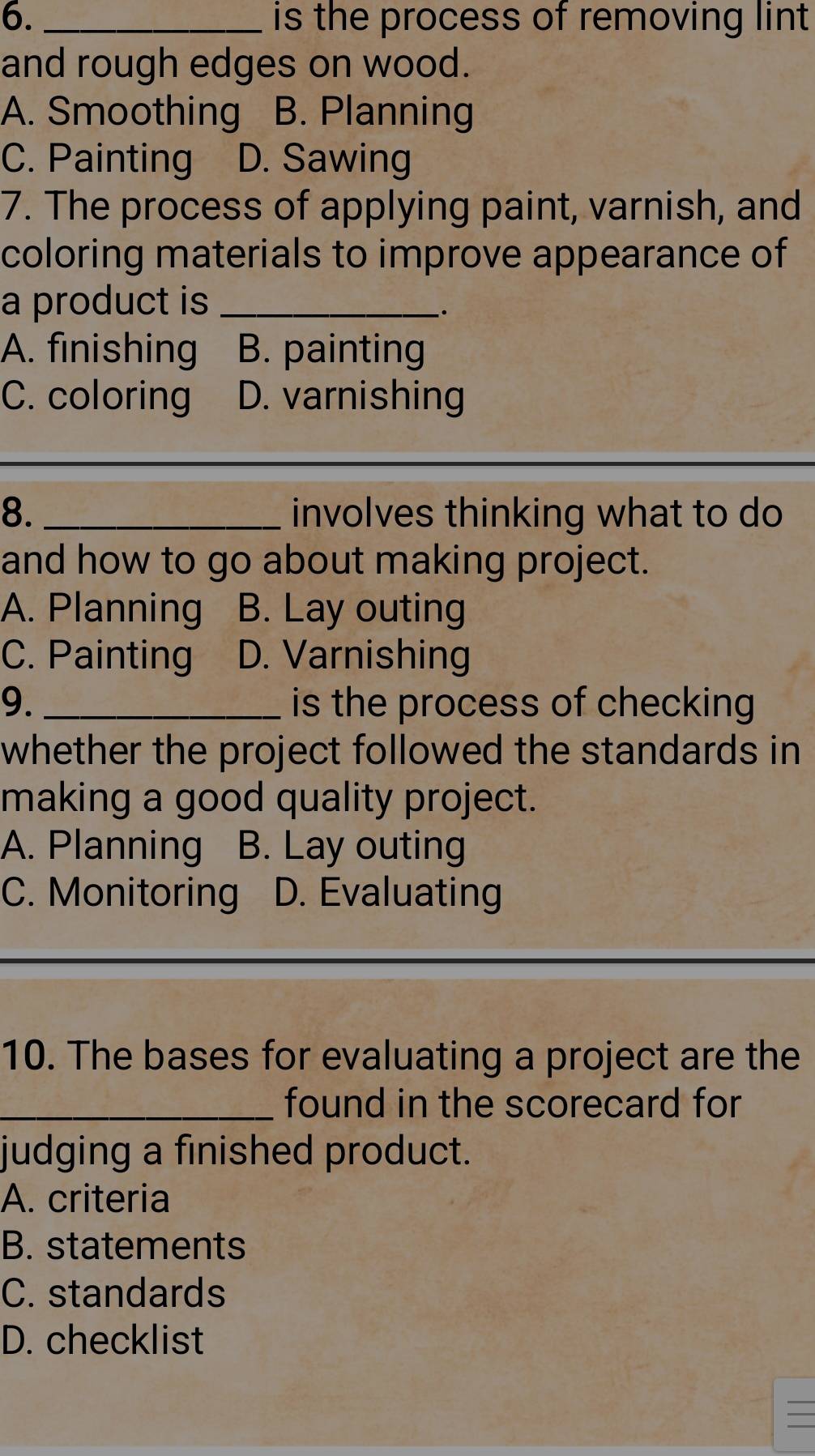 is the process of removing lint
and rough edges on wood.
A. Smoothing B. Planning
C. Painting D. Sawing
7. The process of applying paint, varnish, and
coloring materials to improve appearance of
a product is_
.
A. finishing B. painting
C. coloring D. varnishing
8. _involves thinking what to do
and how to go about making project.
A. Planning B. Lay outing
C. Painting D. Varnishing
9. _is the process of checking
whether the project followed the standards in
making a good quality project.
A. Planning B. Lay outing
C. Monitoring D. Evaluating
10. The bases for evaluating a project are the
_found in the scorecard for
judging a finished product.
A. criteria
B. statements
C. standards
D. checklist