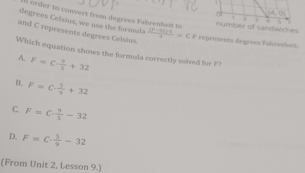 a (4,0)
I order to convert from degrees Fahrenheit to
~ 2 A 5
degrees Celsius, we use the formula
number of sandwiches
and C represents degrees Celsius. frac (F-12endpmatrix · 59=CF represents degrees Fahrenheit.
Which equation shows the formula correctly solved for F?
A. F=C·  9/5 +32
B. F=C·  5/9 +32
C. F=C·  9/5 -32
D. F=C·  5/9 -32
(From Unit 2, Lesson 9.)