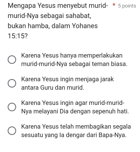 Mengapa Yesus menyebut murid- * 5 points
murid-Nya sebagai sahabat,
bukan hamba, dalam Yohanes
15:15 2
Karena Yesus hanya memperlakukan
murid-murid-Nya sebagai teman biasa.
Karena Yesus ingin menjaga jarak
antara Guru dan murid.
Karena Yesus ingin agar murid-murid-
Nya melayani Dia dengan sepenuh hati.
Karena Yesus telah membagikan segala
sesuatu yang la dengar dari Bapa-Nya.