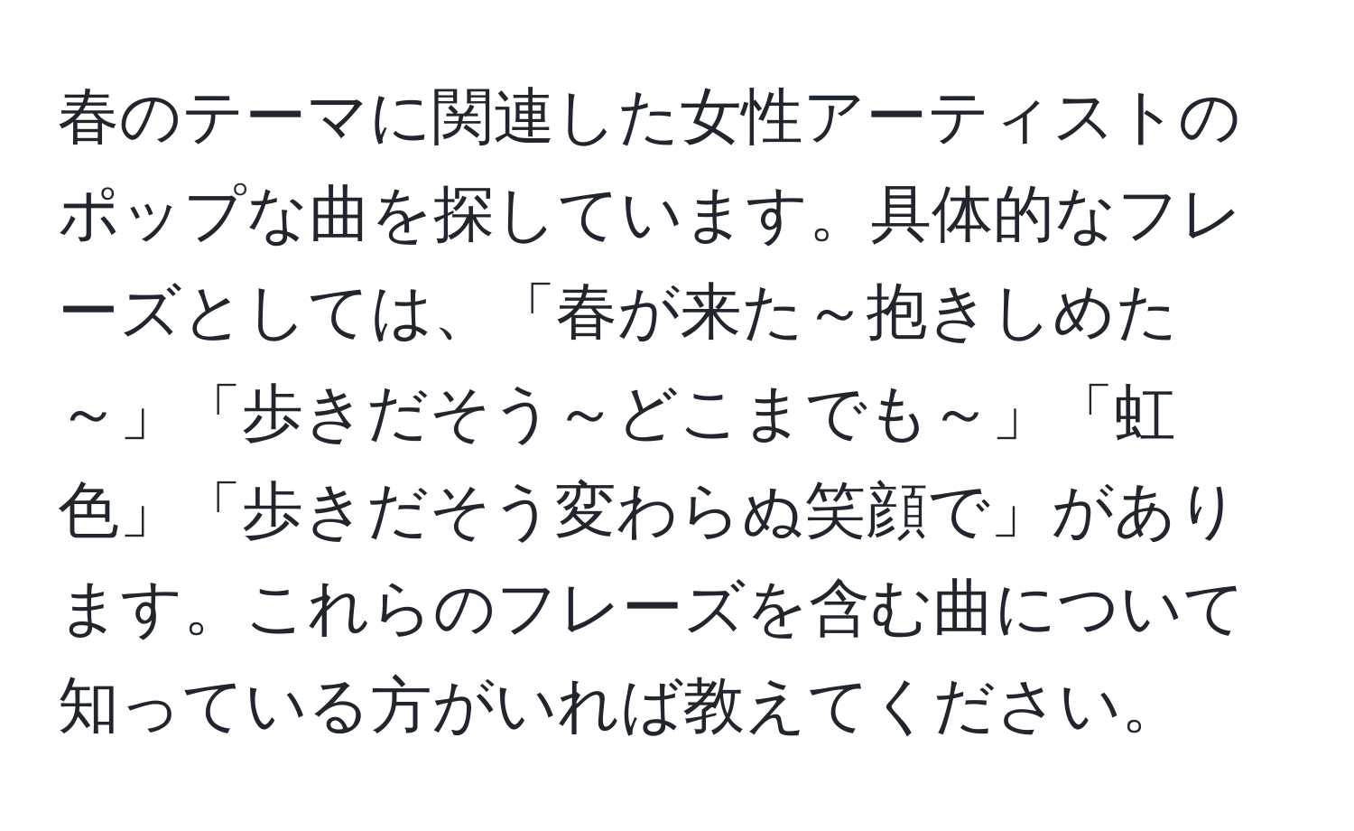 春のテーマに関連した女性アーティストのポップな曲を探しています。具体的なフレーズとしては、「春が来た～抱きしめた～」「歩きだそう～どこまでも～」「虹色」「歩きだそう変わらぬ笑顔で」があります。これらのフレーズを含む曲について知っている方がいれば教えてください。