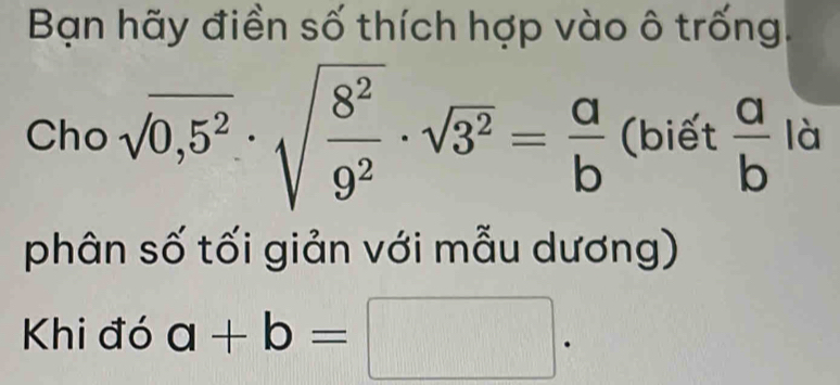 Bạn hãy điền số thích hợp vào ô trống. 
Cho sqrt(0,5^2)· sqrt(frac 8^2)9^2· sqrt(3^2)= a/b  (biết  a/b  là 
phân số tối giản với mẫu dương) 
Khi đó a+b=□.