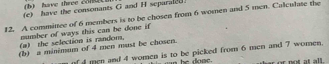 have three consec 
(c) have the consonants G and H separated. 
12. A committee of 6 members is to be chosen from 6 women and 5 men. Calculate the 
number of ways this can be done if 
(a) the selection is random, 
(b) a minimum of 4 men must be chosen. 
of 4 men and 4 women is to be picked from 6 men and 7 women. 
an be done. 
er or not at all.