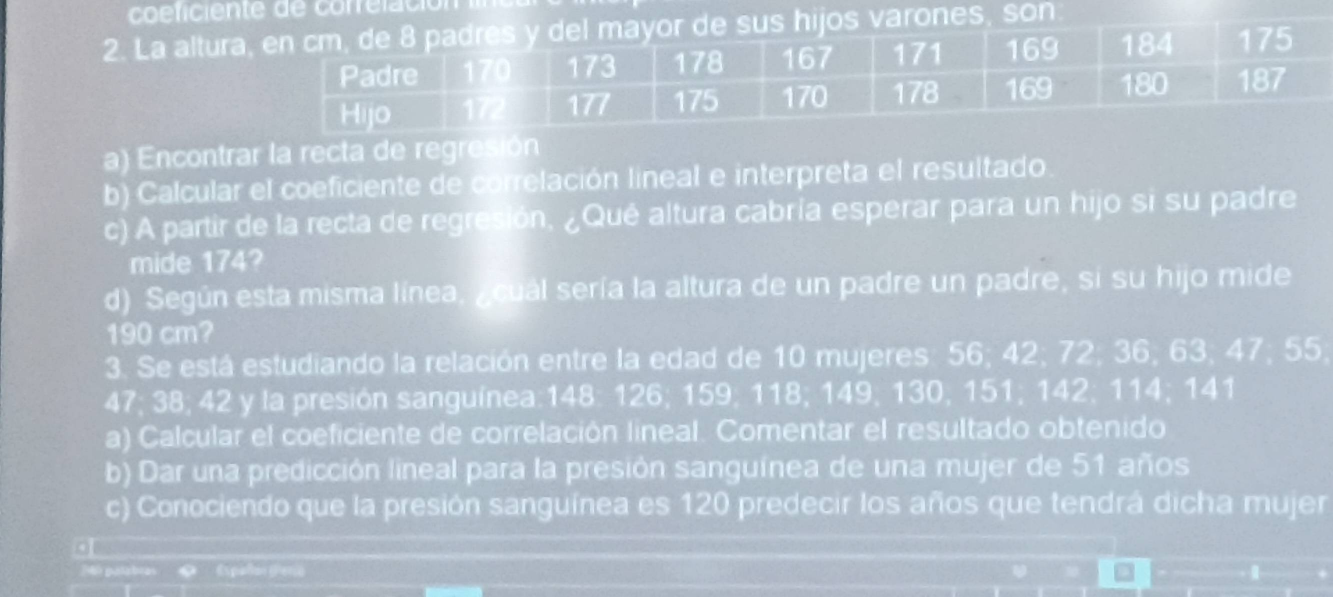 La alturas varones son 
a) Encontrar la recta de regresión 
b) Calcular el coeficiente de correlación lineal e interpreta el resultado 
c) A partir de la recta de regresión, ¿Qué altura cabría esperar para un hijo si su padre 
mide 174? 
d) Según esta misma línea, acual sería la altura de un padre un padre, si su hijo mide
190 cm? 
3. Se está estudiando la relación entre la edad de 10 mujeres: 56; 42; 72; 36; 63; 47; 55;
47; 38; 42 y la presión sanguínea: 148 : 126; 159; 118; 149; 130, 151; 142; 114; 141
a) Calcular el coeficiente de correlación lineal. Comentar el resultado obtenido 
b) Dar una predicción lineal para la presión sanguínea de una mujer de 51 años 
c) Conociendo que la presión sanguínea es 120 predecir los años que tendrá dicha mujer 
.
240 patabras 《 《spallon perio