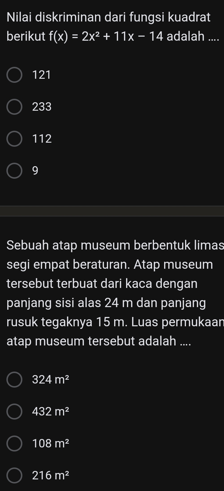 Nilai diskriminan dari fungsi kuadrat
berikut f(x)=2x^2+11x-14 adalah ....
121
233
112
9
Sebuah atap museum berbentuk limas
segi empat beraturan. Atap museum
tersebut terbuat dari kaca dengan
panjang sisi alas 24 m dan panjang
rusuk tegaknya 15 m. Luas permukaan
atap museum tersebut adalah ....
324m^2
432m^2
108m^2
216m^2