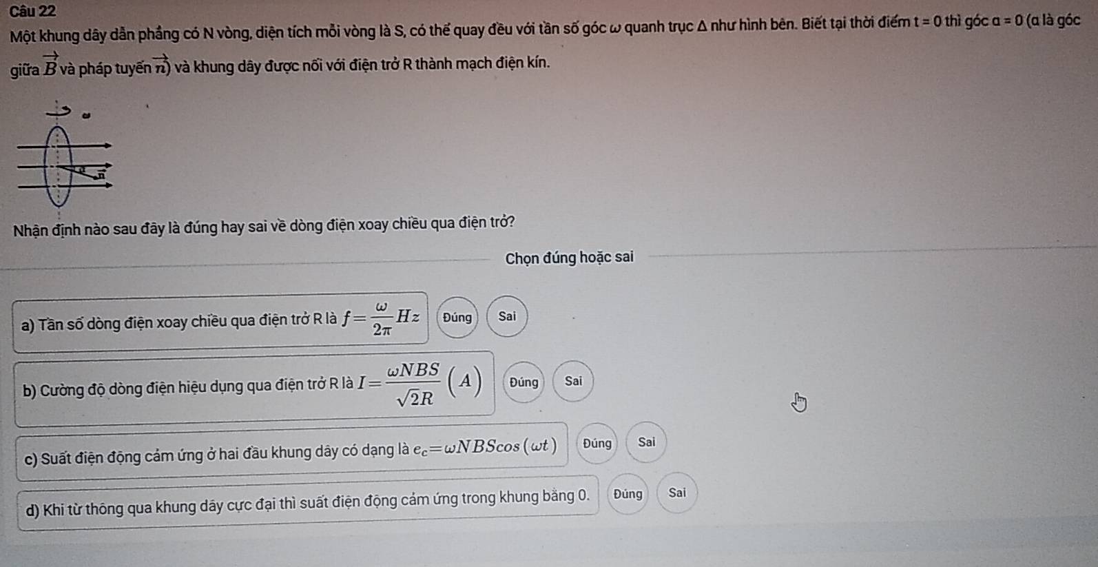 Một khung dây dẫn phầng có N vòng, diện tích mỗi vòng là S, có thế quay đều với tần số góc ω quanh trục Δ như hình bên. Biết tại thời điểm t=0 thì góc a=0 (α là góc
giữa vector B và pháp tuyến vector n) và khung dây được nối với điện trở R thành mạch điện kín.
Nhận định nào sau đãy là đúng hay sai về dòng điện xoay chiều qua điện trở?
Chọn đúng hoặc sai
a) Tần số dòng điện xoay chiều qua điện trở R là f= omega /2π  Hz Đúng Sai
b) Cường độ dòng điện hiệu dụng qua điện trở R là I= omega NBS/sqrt(2)R (A) Đúng Sai
c) Suất điện động cảm ứng ở hai đầu khung dây có dạng là e_c=omega NBSomega (wt ) Đúng Sai
d) Khi từ thông qua khung dây cực đại thì suất điện động cảm ứng trong khung bằng 0. Đúng Sai