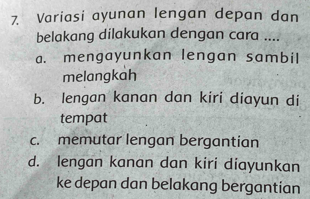 Variasi ayunan lengan depan dan
belakang dilakukan dengan cara ....
a. mengayunkan lengan sambil
melangkah
b. lengan kanan dan kiri diayun di
tempat
c. memutar lengan bergantian
d. lengan kanan dan kiri diayunkan
ke depan dan belakang bergantian