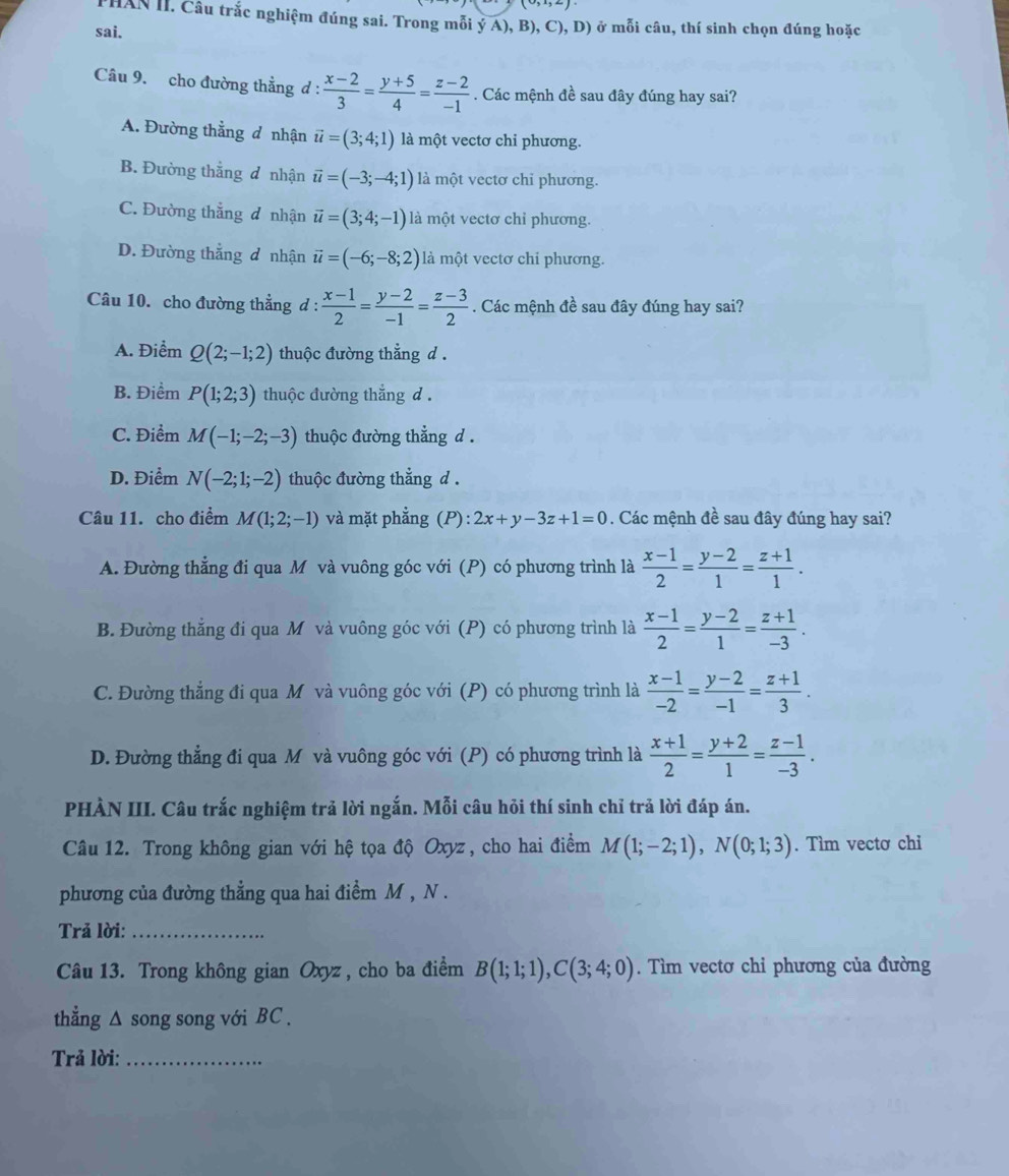 HAN II. Câu trắc nghiệm đúng sai. Trong mỗi ý A), B), C),D) ở mỗi câu, thí sinh chọn đúng hoặc
sai.
Câu 9. cho đường thẳng d :  (x-2)/3 = (y+5)/4 = (z-2)/-1 . Các mệnh đề sau đây đúng hay sai?
A. Đường thẳng d nhận vector u=(3;4;1) là một vectơ chi phương.
B. Đường thẳng đ nhận vector u=(-3;-4;1) là một vectơ chỉ phương.
C. Đường thắng đ nhận vector u=(3;4;-1) là một vectơ chỉ phương.
D. Đường thắng đ nhận vector u=(-6;-8;2) là một vectơ chi phương.
Câu 10. cho đường thẳng d :  (x-1)/2 = (y-2)/-1 = (z-3)/2 . Các mệnh đề sau đây đúng hay sai?
A. Điểm Q(2;-1;2) thuộc đường thẳng d .
B. Điểm P(1;2;3) thuộc đường thắng d .
C. Điểm M(-1;-2;-3) thuộc đường thẳng d .
D. Điểm N(-2;1;-2) thuộc đường thẳng d .
Câu 11. cho điểm M(1;2;-1) và mặt phẳng (P): 2x+y-3z+1=0. Các mệnh đề sau đây đúng hay sai?
A. Đường thẳng đi qua M và vuông góc với (P) có phương trình là  (x-1)/2 = (y-2)/1 = (z+1)/1 .
B. Đường thăng đi qua M và vuông góc với (P) có phương trình là  (x-1)/2 = (y-2)/1 = (z+1)/-3 .
C. Đường thẳng đi qua M và vuông góc với (P) có phương trình là  (x-1)/-2 = (y-2)/-1 = (z+1)/3 .
D. Đường thẳng đi qua M và vuông góc với (P) có phương trình là  (x+1)/2 = (y+2)/1 = (z-1)/-3 .
PHÀN III. Câu trắc nghiệm trả lời ngắn. Mỗi câu hỏi thí sinh chỉ trả lời đáp án.
Câu 12. Trong không gian với hệ tọa độ Oxyz , cho hai điểm M(1;-2;1),N(0;1;3). Tìm vectơ chi
phương của đường thẳng qua hai điểm M , N .
Trả lời:_
Câu 13. Trong không gian Oxyz, cho ba điểm B(1;1;1),C(3;4;0). Tìm vectơ chỉ phương của đường
thẳng △ song song với BC .
Trả lời:_