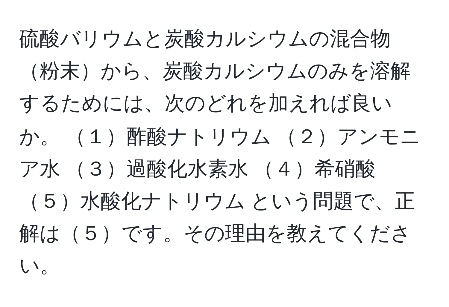 硫酸バリウムと炭酸カルシウムの混合物粉末から、炭酸カルシウムのみを溶解するためには、次のどれを加えれば良いか。 １酢酸ナトリウム ２アンモニア水 ３過酸化水素水 ４希硝酸 ５水酸化ナトリウム という問題で、正解は５です。その理由を教えてください。