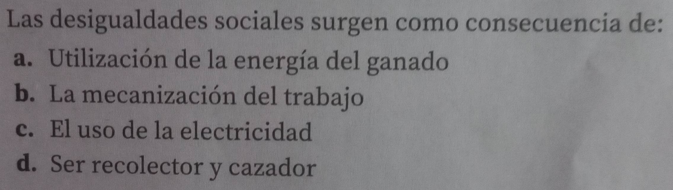 Las desigualdades sociales surgen como consecuencia de:
a. Utilización de la energía del ganado
b. La mecanización del trabajo
c. El uso de la electricidad
d. Ser recolector y cazador