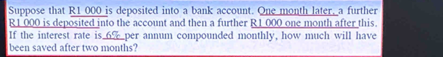 Suppose that R1 000 is deposited into a bank account. One month later, a further
R1 000 is deposited into the account and then a further R1 000 one month after this. 
If the interest rate is_ per annum compounded monthly, how much will have 
been saved after two months?