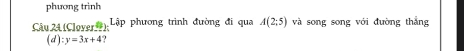 phương trình 
Câu 24 (Clover*); Lập phương trình đường đi qua A(2;5) và song song với đường thắng 
(d): y=3x+4 ?