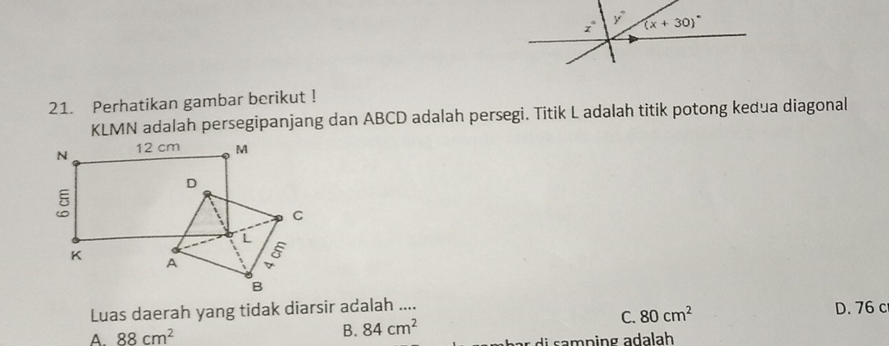 Perhatikan gambar berikut !
KLMN adalah persegipanjang dan ABCD adalah persegi. Titik L adalah titik potong kedua diagonal
Luas daerah yang tidak diarsir adalah ....
A. 88cm^2 84cm^2 C. 80cm^2
D. 76 c
B.