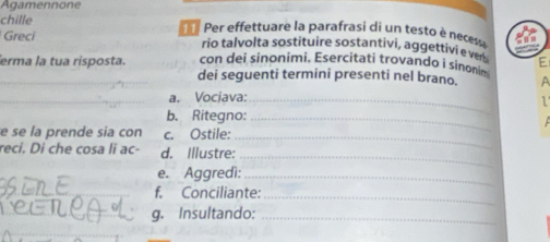 Agamennone 
chille Per effettuare la parafrasi di un testo è necesa 
Greci rio talvolta sostituire sostantivi, aggettivi e ver E 
con dei sinonimi. Esercitati trovandø i sinonim 
_erma la tua risposta. dei seguenti termini presenti nel brano. A 
_a. Vociava:_ 
1 
b. Ritegno:_ 
e se la prende sia con c. Ostile:_ 
_ 
reci. Di che cosa li ac- d. Illustre: 
e. Aggredì:_ 
f. Conciliante:_ 
g. Insultando:_