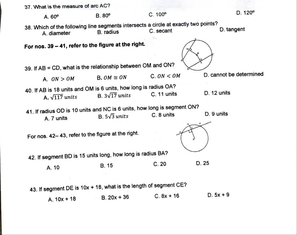 What is the measure of arc AC?
A. 60° B. 80^o C. 100^o D. 120^o
38. Which of the following line segments intersects a circle at exactly two points?
A. diameter B. radius C. secant D. tangent
For nos. 39-41 , refer to the figure at the right.
39. If AB=CD , what is the relationship between OM and ON?
A. ON>OM B. OM≌ ON C. ON D. cannot be determined
40. If AB is 18 units and OM is 6 units, how long is radius OA?
A. sqrt(117) units B. 3sqrt(17) units C. 11 units D. 12 units
41. If radius OD is 10 units and NC is 6 units, how long is segment ON?
A. 7 units B. 5sqrt(3) units C. 8 units D. 9 units
For nos. 42-43 , refer to the figure at the right.
42. If segment BD is 15 units long, how long is radius BA?
A. 10 B. 15 C. 20 D. 25
43. If segment DE is 10x+18 , what is the length of segment CE?
A. 10x+18 B. 20x+36 C. 8x+16
D. 5x+9