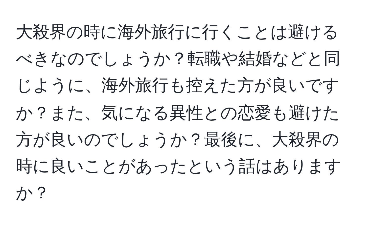 大殺界の時に海外旅行に行くことは避けるべきなのでしょうか？転職や結婚などと同じように、海外旅行も控えた方が良いですか？また、気になる異性との恋愛も避けた方が良いのでしょうか？最後に、大殺界の時に良いことがあったという話はありますか？