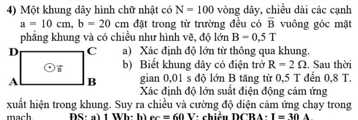 Một khung dây hình chữ nhật có N=100 vòng dây, chiều dài các cạnh
a=10cm, b=20cm đặt trong từ trường đều có vector B vuông góc mặt 
phẳng khung và có chiều như hình vẽ, độ lớn B=0,5T
a) Xác định độ lớn từ thông qua khung. 
b) Biết khung dây có điện trở R=2Omega. Sau thời 
gian 0,01 s độ lớn B tăng từ 0,5 T đến 0,8 T. 
Xác định độ lớn suất điện động cảm ứng 
xuất hiện trong khung. Suy ra chiều và cường độ diện cảm ứng chạy trong 
mach ĐS:a) 1 Wb: b) ec=60V : chiều DCBA: I=30 A .