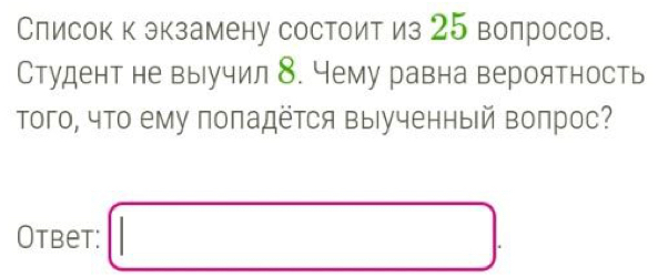 Слисок к экзамену состоит из 25 волросов. 
Студент не выучил 8. Чему равна вероятность 
Τого, что ему поπадётся выΙученный волрос? 
Otbet: □ .