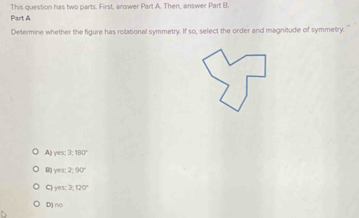 This question has two parts. First, answer Part A. Then, answer Part B.
Part A
Determine whether the figure has rotational symmetry. If so, select the order and magnitude of symmetry.
A) yes; 3; 180°
B) yes; 2; 90°
C) yes; 3; 120°
D) no