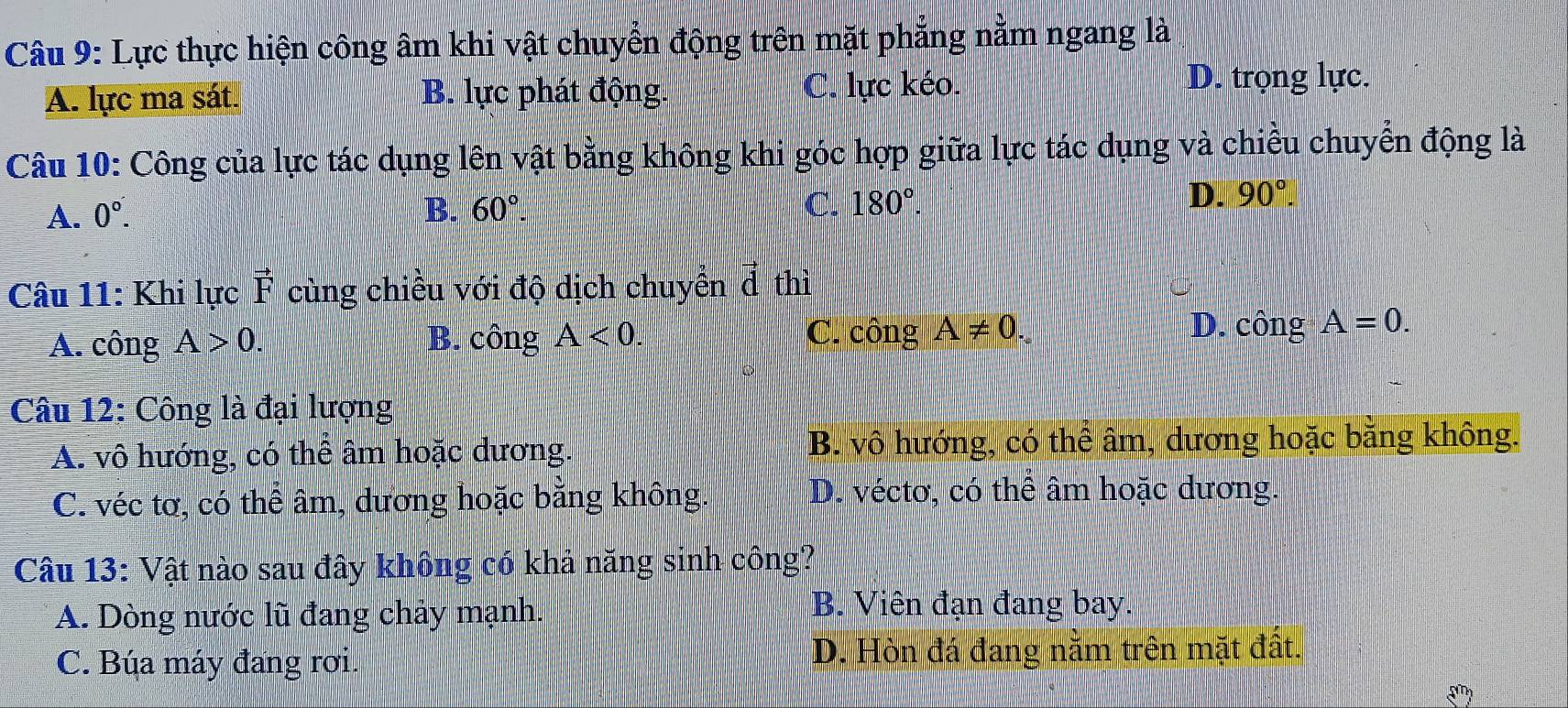 Lực thực hiện công âm khi vật chuyển động trên mặt phẳng nằm ngang là
A. lực ma sát. B. lực phát động.
C. lực kéo. D. trọng lực.
Câu 10: Công của lực tác dụng lên vật bằng không khi góc hợp giữa lực tác dụng và chiều chuyển động là
C.
A. 0°. B. 60°. 180°. D. 90°. 
Câu 11: Khi lực vector F cùng chiều với độ dịch chuyển vector dthi
A. công A>0. B. công A<0</tex>. C. công A!= 0. D. chat ongA=0. 
Câu 12: Công là đại lượng
A. vô hướng, có thể âm hoặc dương. B. vô hướng, có thể âm, dương hoặc bằng không.
C. véc tơ, có thể âm, dương hoặc bằng không. D. véctơ, có thể âm hoặc dương.
Câu 13: Vật nào sau đây không có khả năng sinh công?
A. Dòng nước lũ đang chảy mạnh.
B. Viên đạn đang bay.
C. Búa máy đang rơi. D. Hòn đá đang nằm trên mặt đất.
a_n