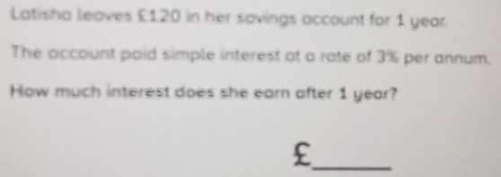 Latisha leaves £120 in her savings account for 1 year. 
The account paid simple interest at a rate of 3% per annum. 
How much interest does she earn after 1 year? 
_£