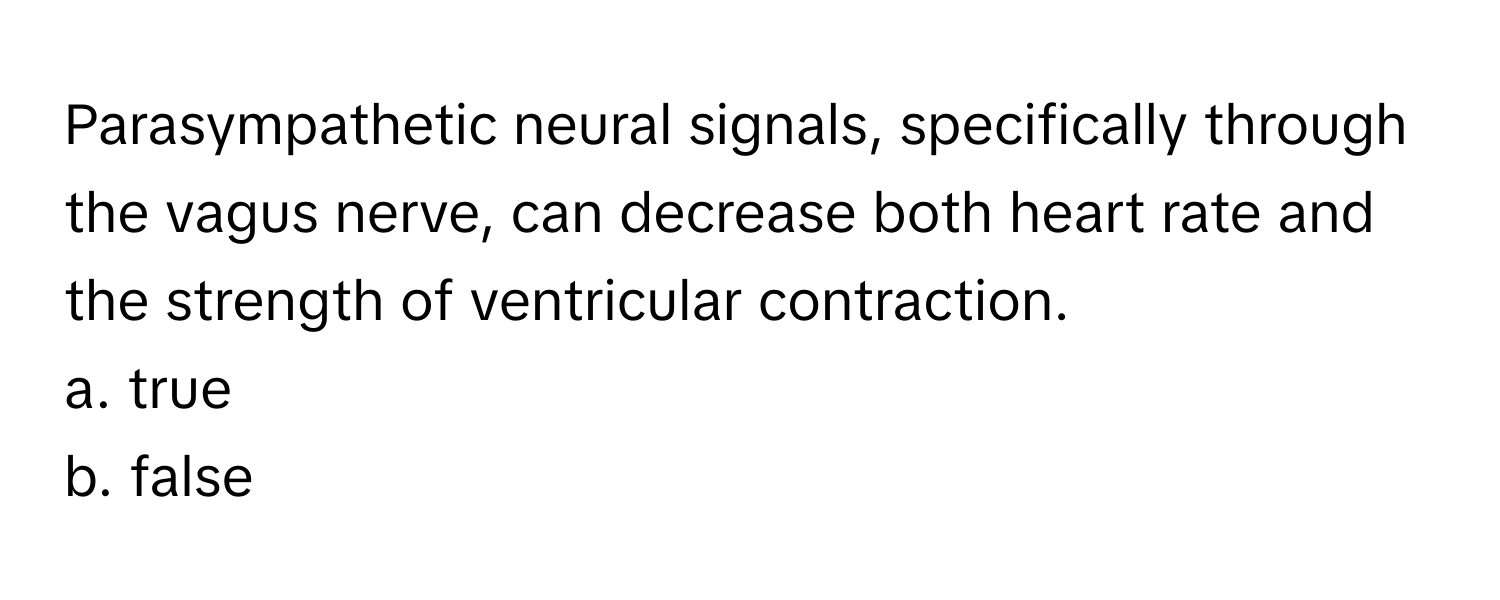 Parasympathetic neural signals, specifically through the vagus nerve, can decrease both heart rate and the strength of ventricular contraction.

a. true
b. false