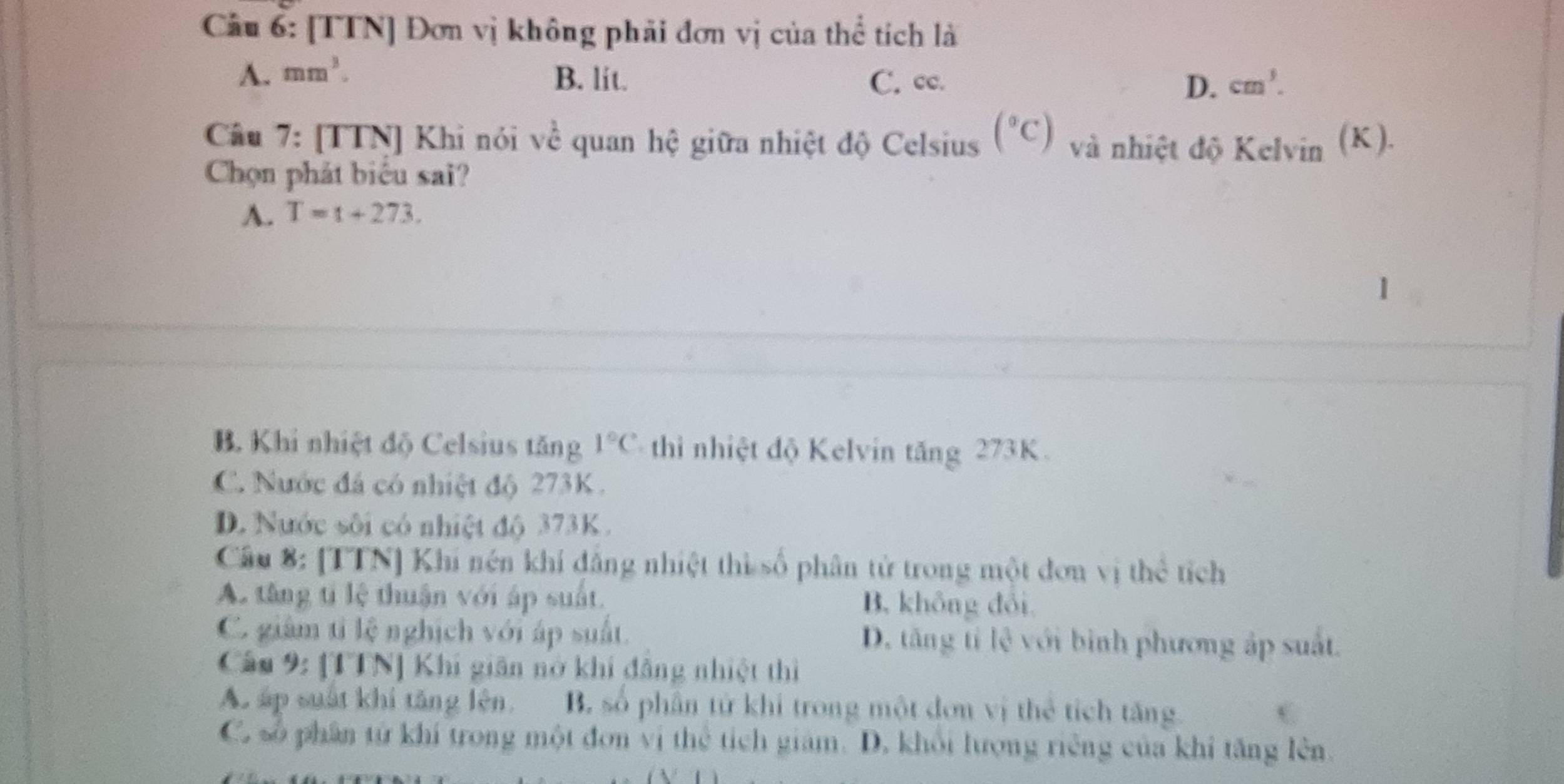 Cầu 6: [TTN] Đơn vị không phải đơn vị của thể tích là
A. mm^3. B. lit. C. cc. D. cm^3. 
Câu 7: [TTN] Khi nói về quan hệ giữa nhiệt độ Celsius (^circ C) và nhiệt độ Kelvin (K).
Chọn phát biểu sai?
A. T=t+273.
B. Khi nhiệt độ Celsius tăng 1°C thi nhiệt độ Kelvin tăng 273K.
C. Nước đá có nhiệt độ 273K.
D. Nước sôi có nhiệt độ 373K.
Câu 8: [TTN] Khi nén khí đẳng nhiệt thì số phân tử trong một đơn vị thể tích
A. tăng tỉ lệ thuận với áp suất. B. không đổi
C. giàm tỉ lệ nghịch với áp suất. D. tăng tỉ lệ với bình phương áp suất.
Câu 9: [TTN] Khi giân nở khí đẳng nhiệt thì
Ac áp suất khí tăng lên. B. số phần tử khi trong một đơn vị thẻ tích tăng.
C. số phân tử khí trong một đơn vị thể tích giam. D. khổi lượng riêng của khi tăng lên.