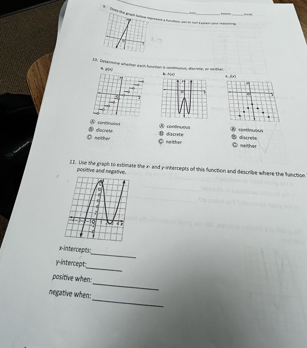 DATE PERIOD SCORE
9. Does resent a function, yes or no? Explain your reasoning
10. Determine whether each function is continuous, discrete, or neither.
a. g(x)
b. h(x)
c. j(x)
Ⓐ continuous A continuous A continuous
⑬ discrete
Ⓑ discrete Ⓑ discrete
Ⓒ neither Ⓒ neither O neither
11. Use the graph to estimate the x - and y-intercepts of this function and describe where the function
positive and negative.
_
x-intercepts:
_
y-intercept:
_
positive when:
_
negative when: