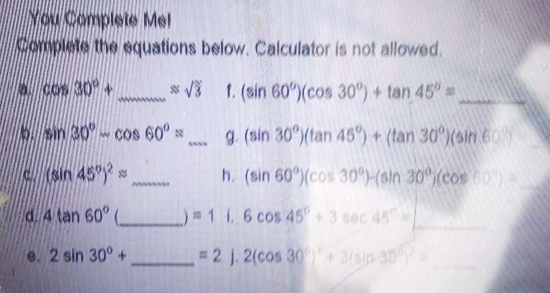 You Complete Me! 
Complete the equations below. Calculator is not allowed. 
a. cos 30°+ _ approx sqrt(3) 1. (sin 60°)(cos 30°)+tan 45°= _ 
b. sin 30°-cos 60°= _g. (sin 30°)(tan 45°)+(tan 30°)(sin 60°)
c. (sin 45°)^2= _h. (sin 60°)(cos 30°)-(sin 30°)(cos 60°)=
_ 
d. 4tan 60° _ =1 1. 6cos 45°+3sec 45°=□
e. 2sin 30°+ _  =2).2(cos 30°)^2+3(sin 30°)^2= _