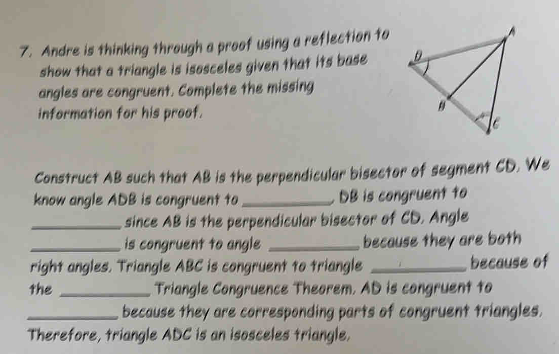 Andre is thinking through a proof using a reflection to 
show that a triangle is isosceles given that its base 
angles are congruent. Complete the missing 
information for his proof. 
Construct AB such that AB is the perpendicular bisector of segment CD. We 
know angle ADB is congruent to _ DB is congruent to 
_since AB is the perpendicular bisector of CD. Angle 
_is congruent to angle _because they are both 
right angles. Triangle ABC is congruent to triangle _because of 
the _Triangle Congruence Theorem. AD is congruent to 
_because they are corresponding parts of congruent triangles. 
Therefore, triangle ADC is an isosceles triangle.