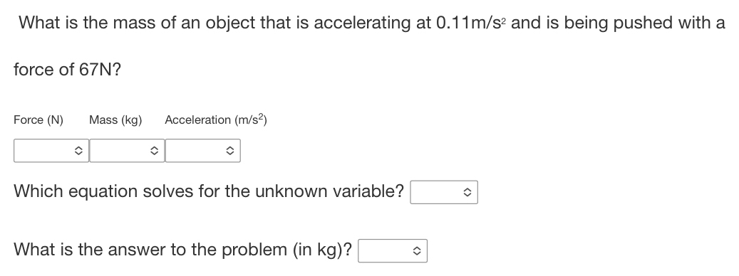 What is the mass of an object that is accelerating at 0.11m/s^2 and is being pushed with a 
force of 67N? 
Force (N) Mass (kg) Acceleration (m/s^2)
Which equation solves for the unknown variable? □ 
What is the answer to the problem (in kg)? □