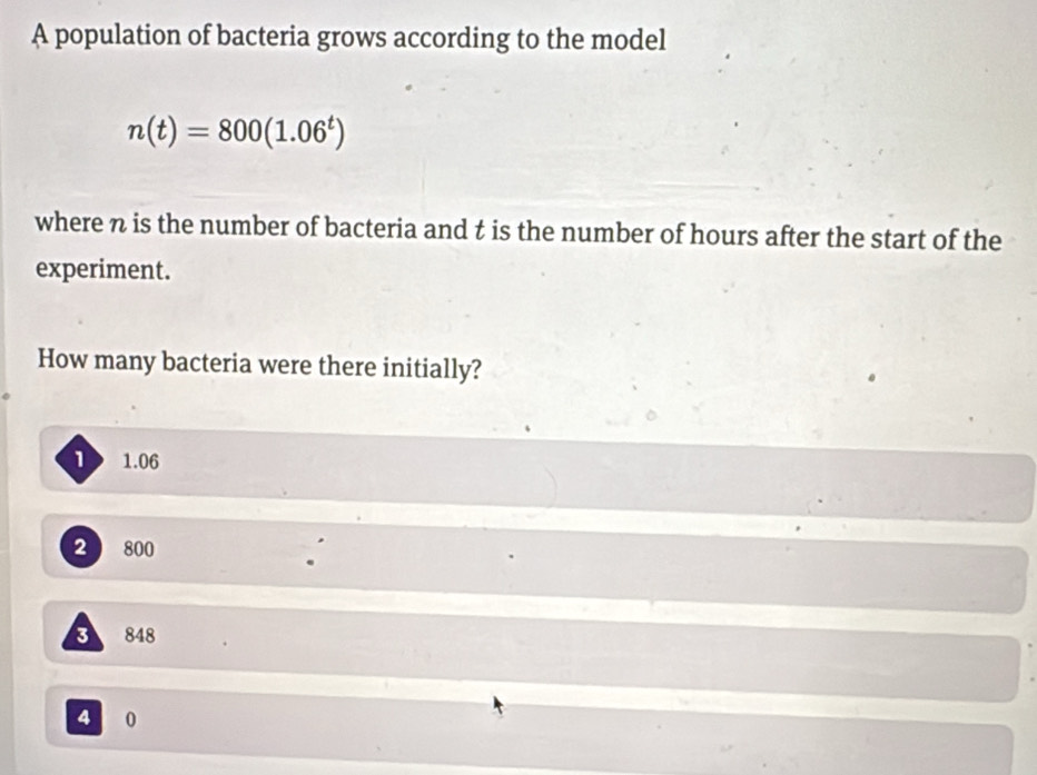 A population of bacteria grows according to the model
n(t)=800(1.06^t)
where n is the number of bacteria and t is the number of hours after the start of the
experiment.
How many bacteria were there initially?
1 1.06
2 800
3 848
4 0