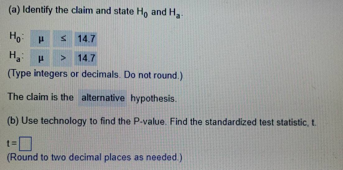 Identify the claim and state H_0 and H_a.
H_0 : 14.7

H_a : μ 14.7
(Type integers or decimals. Do not round.) 
The claim is the alternative hypothesis. 
(b) Use technology to find the P -value. Find the standardized test statistic, t.
t=□
(Round to two decimal places as needed.)