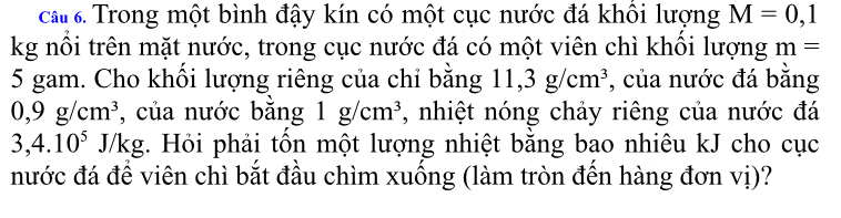 ca Trong một bình đậy kín có một cục nước đá khổi lượng M=0,1
kg nổi trên mặt nước, trong cục nước đá có một viên chì khổi lượng m=
5 gam. Cho khổi lượng riêng của chỉ bằng 11, 3g/cm^3 , của nước đá bằng
0, 9g/cm^3 , của nước băng 1g/cm^3 , nhiệt nóng chảy riêng của nước đá
3, 4.10^5 J/kg. Hỏi phải tổn một lượng nhiệt bằng bao nhiêu kJ cho cục 
nước đá để viên chì bắt đầu chìm xuống (làm tròn đến hàng đơn vị)?