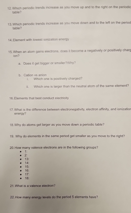 Which periodic trends increase as you move up and to the right on the periodic 
table? 
13. Which periodic trends increase as you move down and to the left on the period 
table? 
14. Element with lowest ionization energy 
15.When an atom gains electrons, does it become a negatively or positively charg 
ion? 
a. Does it get bigger or smaller?Why? 
b. Cation vs anion 
i. Which one is positively charged? 
ii. Which one is larger than the neutral atom of the same element? 
16. Elements that best conduct electricity 
17.What is the difference between electronegativity, electron affinity, and ionizatior 
energy? 
18.Why do atoms get larger as you move down a periodic table? 
19. Why do elements in the same period get smaller as you move to the right? 
20. How many valence electrons are in the following groups? 
1: 
2: 
13: 
14: 
15: 
16: 
17: 
18: 
21.What is a valence electron? 
22. How many energy levels do the period 5 elements have?