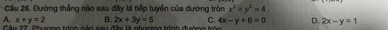 Cầu 26. Đường thẳng nào sau đây là tiếp tuyến của đường tròn x^2+y^2=4.
A. x+y=2 B. 2x+3y=5 C. 4x-y+6=0 D. 2x-y=1
Câu 27. Phượng trình nào sau đây là phượng trình đường tròn